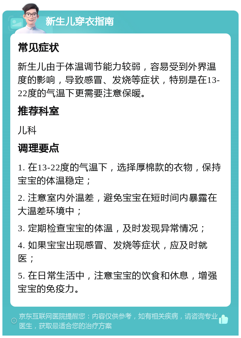 新生儿穿衣指南 常见症状 新生儿由于体温调节能力较弱，容易受到外界温度的影响，导致感冒、发烧等症状，特别是在13-22度的气温下更需要注意保暖。 推荐科室 儿科 调理要点 1. 在13-22度的气温下，选择厚棉款的衣物，保持宝宝的体温稳定； 2. 注意室内外温差，避免宝宝在短时间内暴露在大温差环境中； 3. 定期检查宝宝的体温，及时发现异常情况； 4. 如果宝宝出现感冒、发烧等症状，应及时就医； 5. 在日常生活中，注意宝宝的饮食和休息，增强宝宝的免疫力。