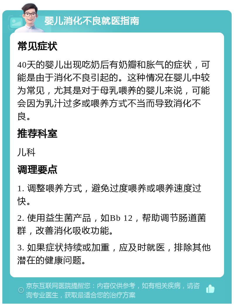 婴儿消化不良就医指南 常见症状 40天的婴儿出现吃奶后有奶瓣和胀气的症状，可能是由于消化不良引起的。这种情况在婴儿中较为常见，尤其是对于母乳喂养的婴儿来说，可能会因为乳汁过多或喂养方式不当而导致消化不良。 推荐科室 儿科 调理要点 1. 调整喂养方式，避免过度喂养或喂养速度过快。 2. 使用益生菌产品，如Bb 12，帮助调节肠道菌群，改善消化吸收功能。 3. 如果症状持续或加重，应及时就医，排除其他潜在的健康问题。