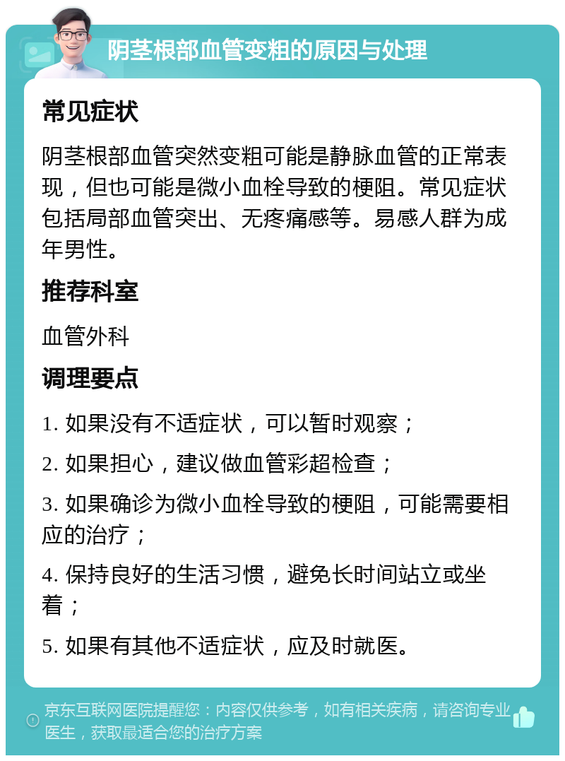 阴茎根部血管变粗的原因与处理 常见症状 阴茎根部血管突然变粗可能是静脉血管的正常表现，但也可能是微小血栓导致的梗阻。常见症状包括局部血管突出、无疼痛感等。易感人群为成年男性。 推荐科室 血管外科 调理要点 1. 如果没有不适症状，可以暂时观察； 2. 如果担心，建议做血管彩超检查； 3. 如果确诊为微小血栓导致的梗阻，可能需要相应的治疗； 4. 保持良好的生活习惯，避免长时间站立或坐着； 5. 如果有其他不适症状，应及时就医。