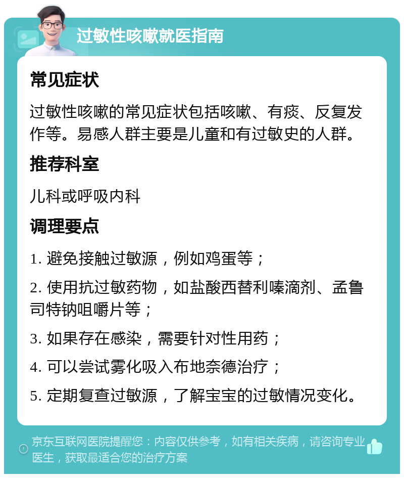 过敏性咳嗽就医指南 常见症状 过敏性咳嗽的常见症状包括咳嗽、有痰、反复发作等。易感人群主要是儿童和有过敏史的人群。 推荐科室 儿科或呼吸内科 调理要点 1. 避免接触过敏源，例如鸡蛋等； 2. 使用抗过敏药物，如盐酸西替利嗪滴剂、孟鲁司特钠咀嚼片等； 3. 如果存在感染，需要针对性用药； 4. 可以尝试雾化吸入布地奈德治疗； 5. 定期复查过敏源，了解宝宝的过敏情况变化。