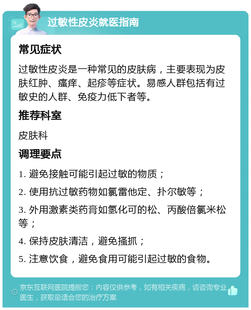 过敏性皮炎就医指南 常见症状 过敏性皮炎是一种常见的皮肤病，主要表现为皮肤红肿、瘙痒、起疹等症状。易感人群包括有过敏史的人群、免疫力低下者等。 推荐科室 皮肤科 调理要点 1. 避免接触可能引起过敏的物质； 2. 使用抗过敏药物如氯雷他定、扑尔敏等； 3. 外用激素类药膏如氢化可的松、丙酸倍氯米松等； 4. 保持皮肤清洁，避免搔抓； 5. 注意饮食，避免食用可能引起过敏的食物。