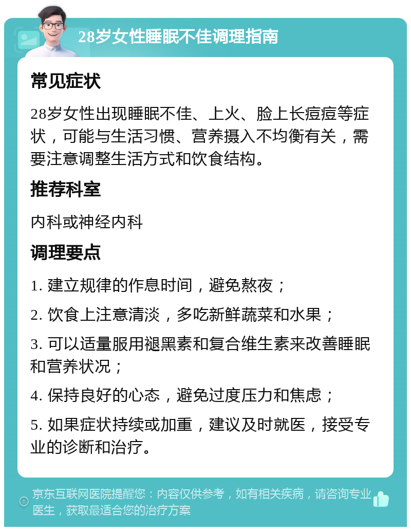 28岁女性睡眠不佳调理指南 常见症状 28岁女性出现睡眠不佳、上火、脸上长痘痘等症状，可能与生活习惯、营养摄入不均衡有关，需要注意调整生活方式和饮食结构。 推荐科室 内科或神经内科 调理要点 1. 建立规律的作息时间，避免熬夜； 2. 饮食上注意清淡，多吃新鲜蔬菜和水果； 3. 可以适量服用褪黑素和复合维生素来改善睡眠和营养状况； 4. 保持良好的心态，避免过度压力和焦虑； 5. 如果症状持续或加重，建议及时就医，接受专业的诊断和治疗。