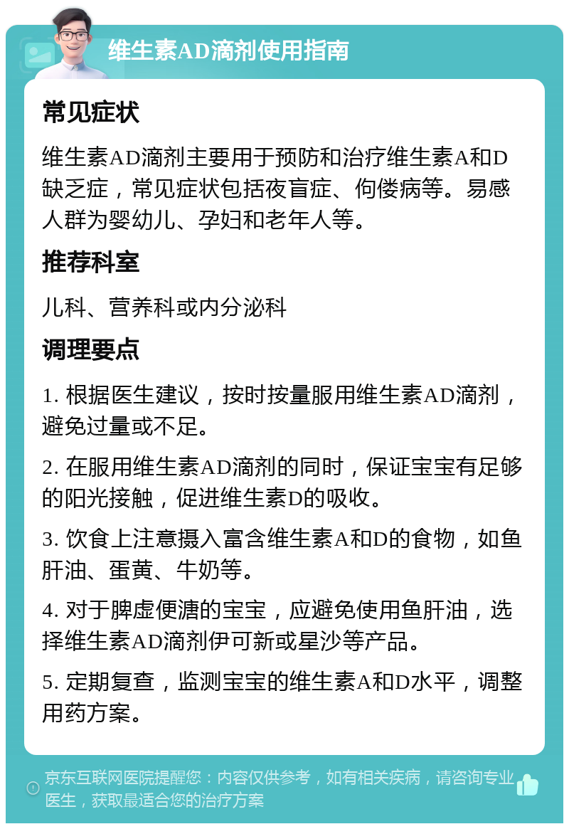 维生素AD滴剂使用指南 常见症状 维生素AD滴剂主要用于预防和治疗维生素A和D缺乏症，常见症状包括夜盲症、佝偻病等。易感人群为婴幼儿、孕妇和老年人等。 推荐科室 儿科、营养科或内分泌科 调理要点 1. 根据医生建议，按时按量服用维生素AD滴剂，避免过量或不足。 2. 在服用维生素AD滴剂的同时，保证宝宝有足够的阳光接触，促进维生素D的吸收。 3. 饮食上注意摄入富含维生素A和D的食物，如鱼肝油、蛋黄、牛奶等。 4. 对于脾虚便溏的宝宝，应避免使用鱼肝油，选择维生素AD滴剂伊可新或星沙等产品。 5. 定期复查，监测宝宝的维生素A和D水平，调整用药方案。