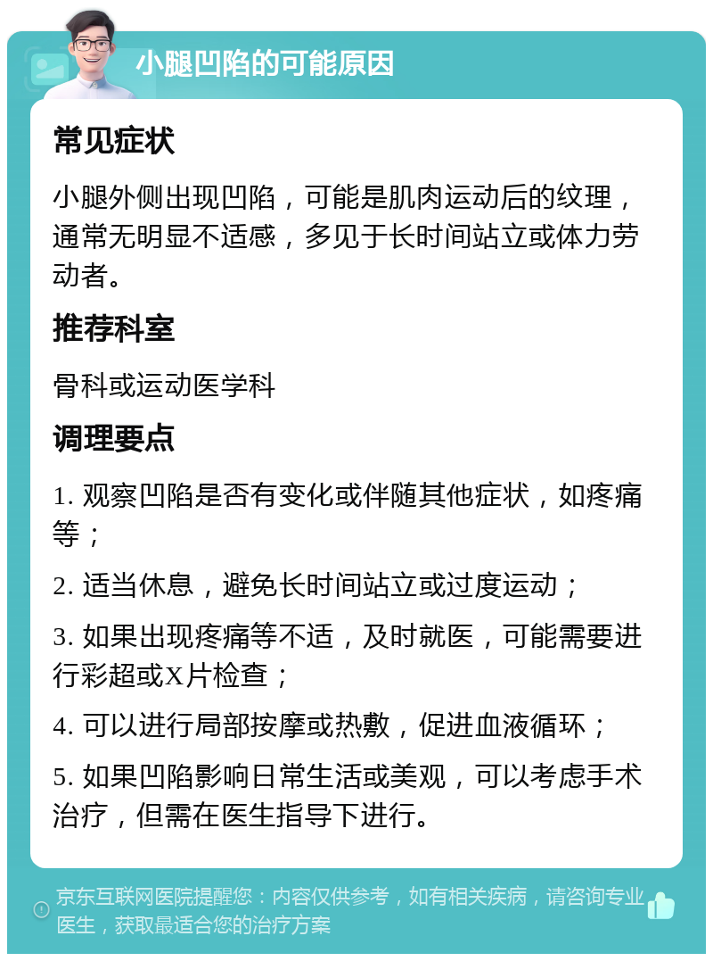 小腿凹陷的可能原因 常见症状 小腿外侧出现凹陷，可能是肌肉运动后的纹理，通常无明显不适感，多见于长时间站立或体力劳动者。 推荐科室 骨科或运动医学科 调理要点 1. 观察凹陷是否有变化或伴随其他症状，如疼痛等； 2. 适当休息，避免长时间站立或过度运动； 3. 如果出现疼痛等不适，及时就医，可能需要进行彩超或X片检查； 4. 可以进行局部按摩或热敷，促进血液循环； 5. 如果凹陷影响日常生活或美观，可以考虑手术治疗，但需在医生指导下进行。