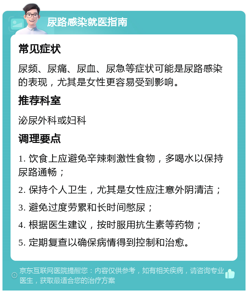 尿路感染就医指南 常见症状 尿频、尿痛、尿血、尿急等症状可能是尿路感染的表现，尤其是女性更容易受到影响。 推荐科室 泌尿外科或妇科 调理要点 1. 饮食上应避免辛辣刺激性食物，多喝水以保持尿路通畅； 2. 保持个人卫生，尤其是女性应注意外阴清洁； 3. 避免过度劳累和长时间憋尿； 4. 根据医生建议，按时服用抗生素等药物； 5. 定期复查以确保病情得到控制和治愈。