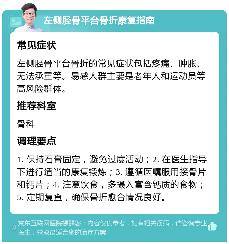 左侧胫骨平台骨折康复指南 常见症状 左侧胫骨平台骨折的常见症状包括疼痛、肿胀、无法承重等。易感人群主要是老年人和运动员等高风险群体。 推荐科室 骨科 调理要点 1. 保持石膏固定，避免过度活动；2. 在医生指导下进行适当的康复锻炼；3. 遵循医嘱服用接骨片和钙片；4. 注意饮食，多摄入富含钙质的食物；5. 定期复查，确保骨折愈合情况良好。