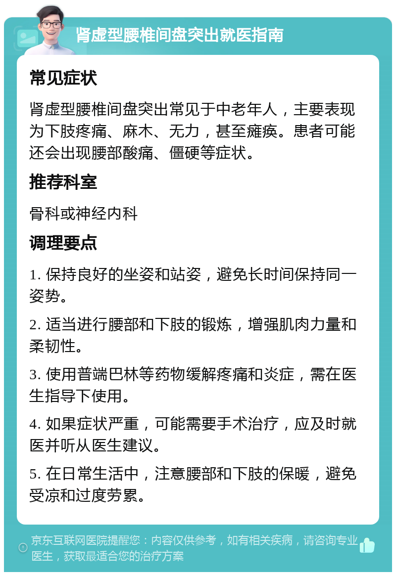 肾虚型腰椎间盘突出就医指南 常见症状 肾虚型腰椎间盘突出常见于中老年人，主要表现为下肢疼痛、麻木、无力，甚至瘫痪。患者可能还会出现腰部酸痛、僵硬等症状。 推荐科室 骨科或神经内科 调理要点 1. 保持良好的坐姿和站姿，避免长时间保持同一姿势。 2. 适当进行腰部和下肢的锻炼，增强肌肉力量和柔韧性。 3. 使用普端巴林等药物缓解疼痛和炎症，需在医生指导下使用。 4. 如果症状严重，可能需要手术治疗，应及时就医并听从医生建议。 5. 在日常生活中，注意腰部和下肢的保暖，避免受凉和过度劳累。