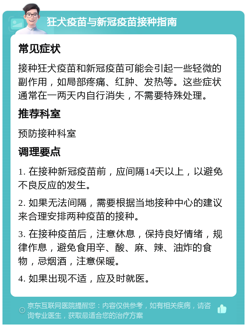 狂犬疫苗与新冠疫苗接种指南 常见症状 接种狂犬疫苗和新冠疫苗可能会引起一些轻微的副作用，如局部疼痛、红肿、发热等。这些症状通常在一两天内自行消失，不需要特殊处理。 推荐科室 预防接种科室 调理要点 1. 在接种新冠疫苗前，应间隔14天以上，以避免不良反应的发生。 2. 如果无法间隔，需要根据当地接种中心的建议来合理安排两种疫苗的接种。 3. 在接种疫苗后，注意休息，保持良好情绪，规律作息，避免食用辛、酸、麻、辣、油炸的食物，忌烟酒，注意保暖。 4. 如果出现不适，应及时就医。