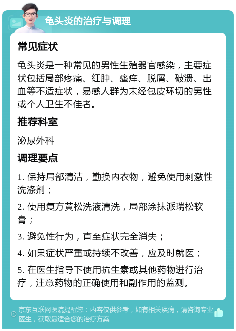 龟头炎的治疗与调理 常见症状 龟头炎是一种常见的男性生殖器官感染，主要症状包括局部疼痛、红肿、瘙痒、脱屑、破溃、出血等不适症状，易感人群为未经包皮环切的男性或个人卫生不佳者。 推荐科室 泌尿外科 调理要点 1. 保持局部清洁，勤换内衣物，避免使用刺激性洗涤剂； 2. 使用复方黄松洗液清洗，局部涂抹派瑞松软膏； 3. 避免性行为，直至症状完全消失； 4. 如果症状严重或持续不改善，应及时就医； 5. 在医生指导下使用抗生素或其他药物进行治疗，注意药物的正确使用和副作用的监测。