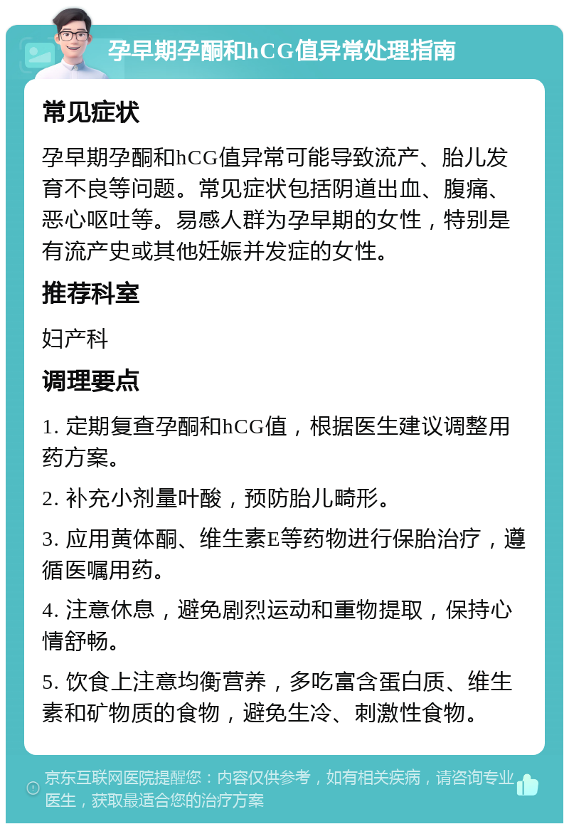 孕早期孕酮和hCG值异常处理指南 常见症状 孕早期孕酮和hCG值异常可能导致流产、胎儿发育不良等问题。常见症状包括阴道出血、腹痛、恶心呕吐等。易感人群为孕早期的女性，特别是有流产史或其他妊娠并发症的女性。 推荐科室 妇产科 调理要点 1. 定期复查孕酮和hCG值，根据医生建议调整用药方案。 2. 补充小剂量叶酸，预防胎儿畸形。 3. 应用黄体酮、维生素E等药物进行保胎治疗，遵循医嘱用药。 4. 注意休息，避免剧烈运动和重物提取，保持心情舒畅。 5. 饮食上注意均衡营养，多吃富含蛋白质、维生素和矿物质的食物，避免生冷、刺激性食物。