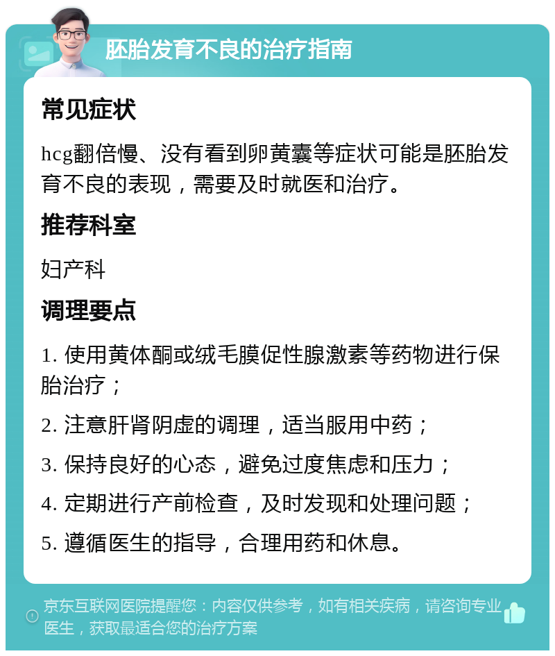 胚胎发育不良的治疗指南 常见症状 hcg翻倍慢、没有看到卵黄囊等症状可能是胚胎发育不良的表现，需要及时就医和治疗。 推荐科室 妇产科 调理要点 1. 使用黄体酮或绒毛膜促性腺激素等药物进行保胎治疗； 2. 注意肝肾阴虚的调理，适当服用中药； 3. 保持良好的心态，避免过度焦虑和压力； 4. 定期进行产前检查，及时发现和处理问题； 5. 遵循医生的指导，合理用药和休息。