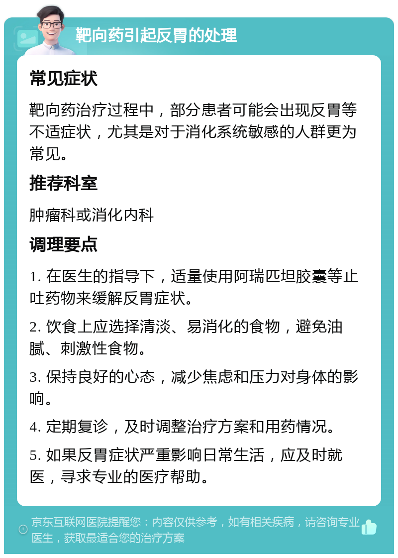 靶向药引起反胃的处理 常见症状 靶向药治疗过程中，部分患者可能会出现反胃等不适症状，尤其是对于消化系统敏感的人群更为常见。 推荐科室 肿瘤科或消化内科 调理要点 1. 在医生的指导下，适量使用阿瑞匹坦胶囊等止吐药物来缓解反胃症状。 2. 饮食上应选择清淡、易消化的食物，避免油腻、刺激性食物。 3. 保持良好的心态，减少焦虑和压力对身体的影响。 4. 定期复诊，及时调整治疗方案和用药情况。 5. 如果反胃症状严重影响日常生活，应及时就医，寻求专业的医疗帮助。