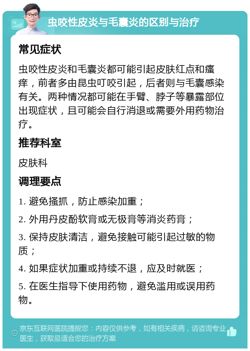 虫咬性皮炎与毛囊炎的区别与治疗 常见症状 虫咬性皮炎和毛囊炎都可能引起皮肤红点和瘙痒，前者多由昆虫叮咬引起，后者则与毛囊感染有关。两种情况都可能在手臂、脖子等暴露部位出现症状，且可能会自行消退或需要外用药物治疗。 推荐科室 皮肤科 调理要点 1. 避免搔抓，防止感染加重； 2. 外用丹皮酚软膏或无极膏等消炎药膏； 3. 保持皮肤清洁，避免接触可能引起过敏的物质； 4. 如果症状加重或持续不退，应及时就医； 5. 在医生指导下使用药物，避免滥用或误用药物。