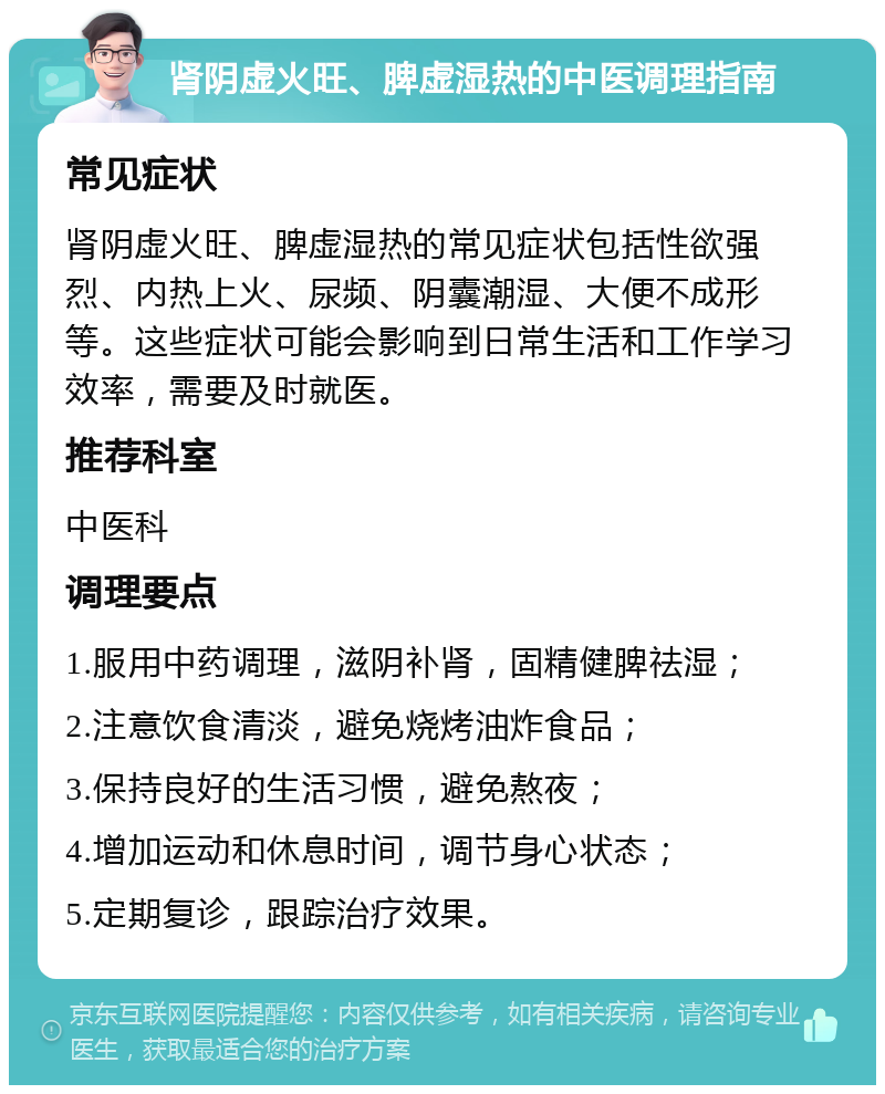 肾阴虚火旺、脾虚湿热的中医调理指南 常见症状 肾阴虚火旺、脾虚湿热的常见症状包括性欲强烈、内热上火、尿频、阴囊潮湿、大便不成形等。这些症状可能会影响到日常生活和工作学习效率，需要及时就医。 推荐科室 中医科 调理要点 1.服用中药调理，滋阴补肾，固精健脾祛湿； 2.注意饮食清淡，避免烧烤油炸食品； 3.保持良好的生活习惯，避免熬夜； 4.增加运动和休息时间，调节身心状态； 5.定期复诊，跟踪治疗效果。