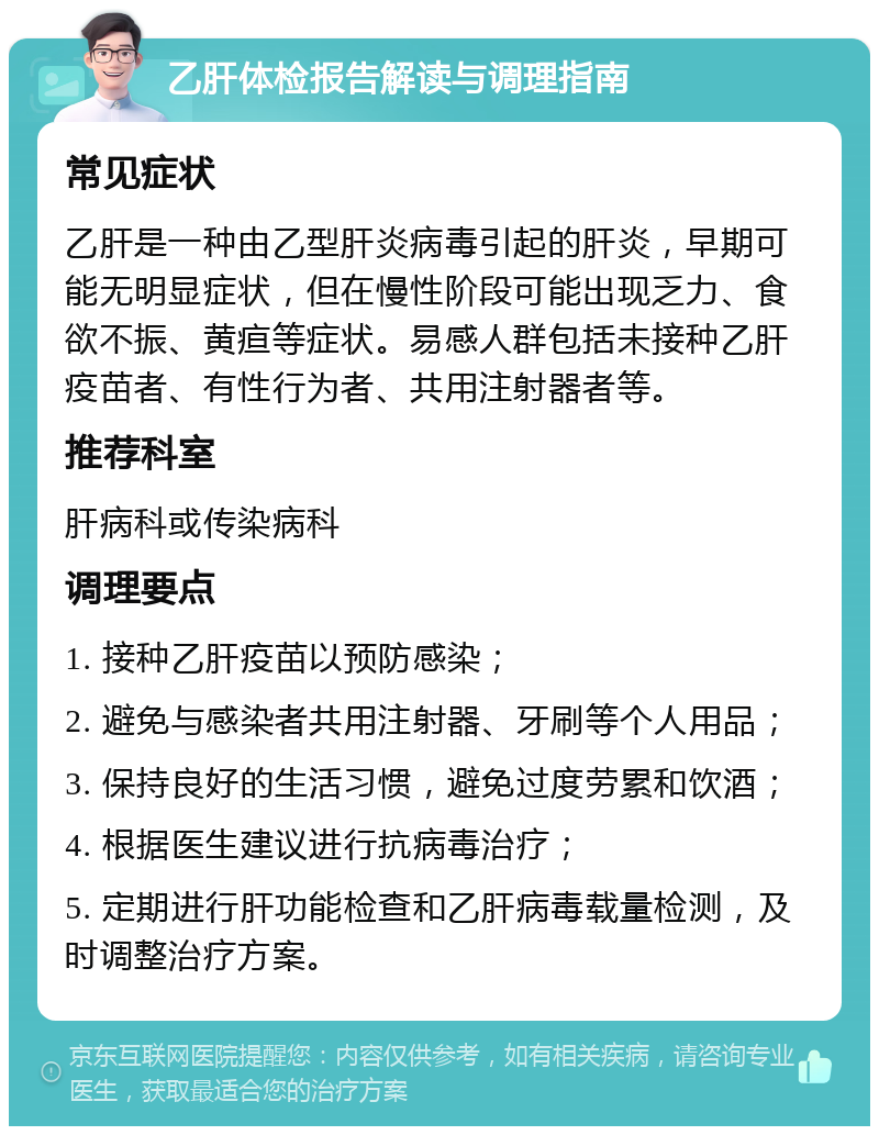 乙肝体检报告解读与调理指南 常见症状 乙肝是一种由乙型肝炎病毒引起的肝炎，早期可能无明显症状，但在慢性阶段可能出现乏力、食欲不振、黄疸等症状。易感人群包括未接种乙肝疫苗者、有性行为者、共用注射器者等。 推荐科室 肝病科或传染病科 调理要点 1. 接种乙肝疫苗以预防感染； 2. 避免与感染者共用注射器、牙刷等个人用品； 3. 保持良好的生活习惯，避免过度劳累和饮酒； 4. 根据医生建议进行抗病毒治疗； 5. 定期进行肝功能检查和乙肝病毒载量检测，及时调整治疗方案。