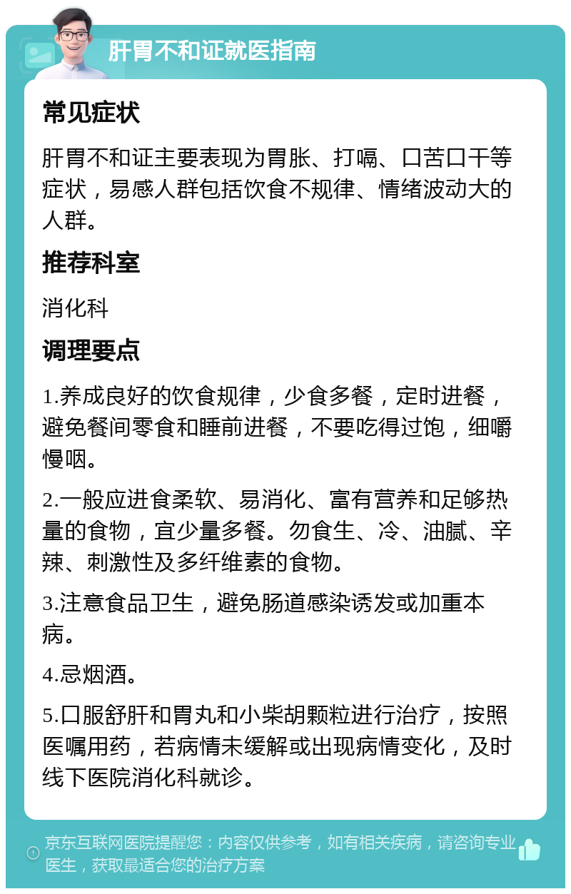 肝胃不和证就医指南 常见症状 肝胃不和证主要表现为胃胀、打嗝、口苦口干等症状，易感人群包括饮食不规律、情绪波动大的人群。 推荐科室 消化科 调理要点 1.养成良好的饮食规律，少食多餐，定时进餐，避免餐间零食和睡前进餐，不要吃得过饱，细嚼慢咽。 2.一般应进食柔软、易消化、富有营养和足够热量的食物，宜少量多餐。勿食生、冷、油腻、辛辣、刺激性及多纤维素的食物。 3.注意食品卫生，避免肠道感染诱发或加重本病。 4.忌烟酒。 5.口服舒肝和胃丸和小柴胡颗粒进行治疗，按照医嘱用药，若病情未缓解或出现病情变化，及时线下医院消化科就诊。