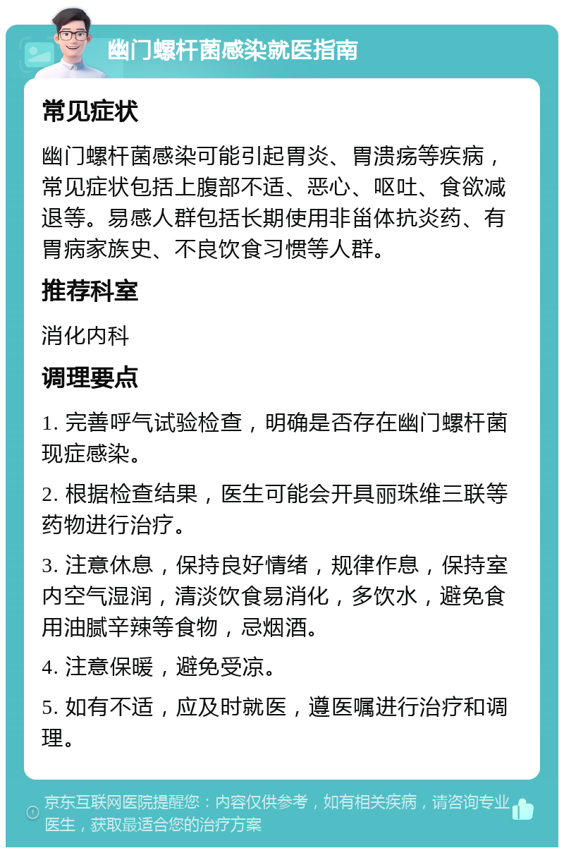 幽门螺杆菌感染就医指南 常见症状 幽门螺杆菌感染可能引起胃炎、胃溃疡等疾病，常见症状包括上腹部不适、恶心、呕吐、食欲减退等。易感人群包括长期使用非甾体抗炎药、有胃病家族史、不良饮食习惯等人群。 推荐科室 消化内科 调理要点 1. 完善呼气试验检查，明确是否存在幽门螺杆菌现症感染。 2. 根据检查结果，医生可能会开具丽珠维三联等药物进行治疗。 3. 注意休息，保持良好情绪，规律作息，保持室内空气湿润，清淡饮食易消化，多饮水，避免食用油腻辛辣等食物，忌烟酒。 4. 注意保暖，避免受凉。 5. 如有不适，应及时就医，遵医嘱进行治疗和调理。