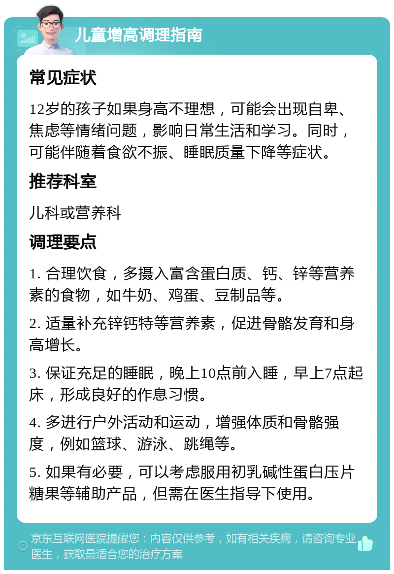 儿童增高调理指南 常见症状 12岁的孩子如果身高不理想，可能会出现自卑、焦虑等情绪问题，影响日常生活和学习。同时，可能伴随着食欲不振、睡眠质量下降等症状。 推荐科室 儿科或营养科 调理要点 1. 合理饮食，多摄入富含蛋白质、钙、锌等营养素的食物，如牛奶、鸡蛋、豆制品等。 2. 适量补充锌钙特等营养素，促进骨骼发育和身高增长。 3. 保证充足的睡眠，晚上10点前入睡，早上7点起床，形成良好的作息习惯。 4. 多进行户外活动和运动，增强体质和骨骼强度，例如篮球、游泳、跳绳等。 5. 如果有必要，可以考虑服用初乳碱性蛋白压片糖果等辅助产品，但需在医生指导下使用。