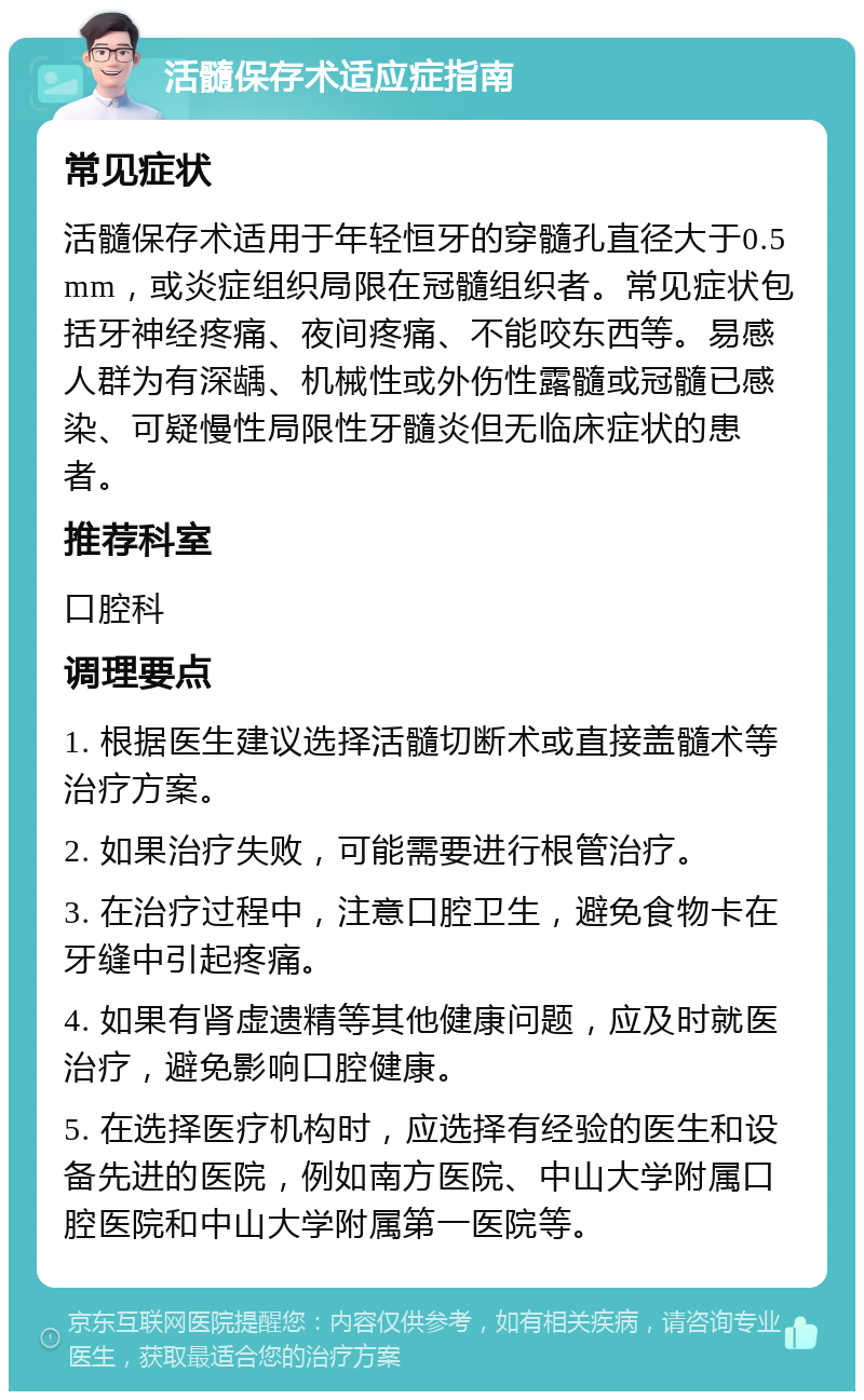 活髓保存术适应症指南 常见症状 活髓保存术适用于年轻恒牙的穿髓孔直径大于0.5 mm，或炎症组织局限在冠髓组织者。常见症状包括牙神经疼痛、夜间疼痛、不能咬东西等。易感人群为有深龋、机械性或外伤性露髓或冠髓已感染、可疑慢性局限性牙髓炎但无临床症状的患者。 推荐科室 口腔科 调理要点 1. 根据医生建议选择活髓切断术或直接盖髓术等治疗方案。 2. 如果治疗失败，可能需要进行根管治疗。 3. 在治疗过程中，注意口腔卫生，避免食物卡在牙缝中引起疼痛。 4. 如果有肾虚遗精等其他健康问题，应及时就医治疗，避免影响口腔健康。 5. 在选择医疗机构时，应选择有经验的医生和设备先进的医院，例如南方医院、中山大学附属口腔医院和中山大学附属第一医院等。