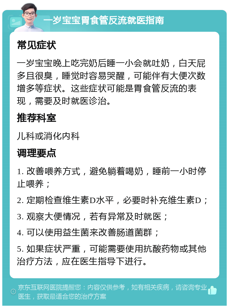 一岁宝宝胃食管反流就医指南 常见症状 一岁宝宝晚上吃完奶后睡一小会就吐奶，白天屁多且很臭，睡觉时容易哭醒，可能伴有大便次数增多等症状。这些症状可能是胃食管反流的表现，需要及时就医诊治。 推荐科室 儿科或消化内科 调理要点 1. 改善喂养方式，避免躺着喝奶，睡前一小时停止喂养； 2. 定期检查维生素D水平，必要时补充维生素D； 3. 观察大便情况，若有异常及时就医； 4. 可以使用益生菌来改善肠道菌群； 5. 如果症状严重，可能需要使用抗酸药物或其他治疗方法，应在医生指导下进行。