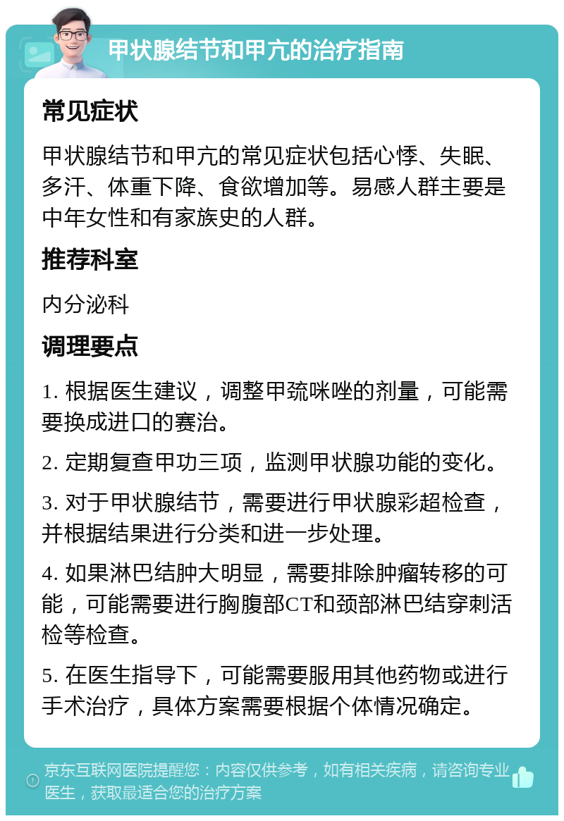 甲状腺结节和甲亢的治疗指南 常见症状 甲状腺结节和甲亢的常见症状包括心悸、失眠、多汗、体重下降、食欲增加等。易感人群主要是中年女性和有家族史的人群。 推荐科室 内分泌科 调理要点 1. 根据医生建议，调整甲巯咪唑的剂量，可能需要换成进口的赛治。 2. 定期复查甲功三项，监测甲状腺功能的变化。 3. 对于甲状腺结节，需要进行甲状腺彩超检查，并根据结果进行分类和进一步处理。 4. 如果淋巴结肿大明显，需要排除肿瘤转移的可能，可能需要进行胸腹部CT和颈部淋巴结穿刺活检等检查。 5. 在医生指导下，可能需要服用其他药物或进行手术治疗，具体方案需要根据个体情况确定。