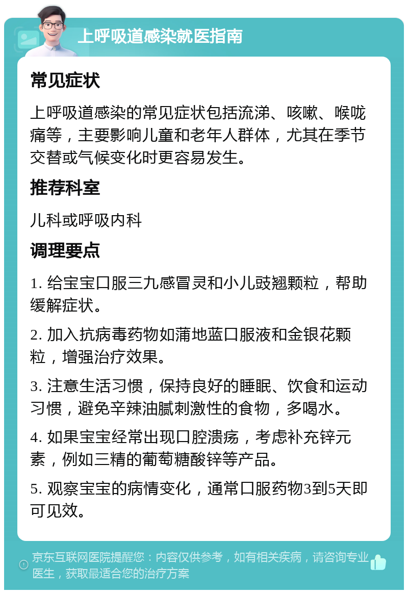 上呼吸道感染就医指南 常见症状 上呼吸道感染的常见症状包括流涕、咳嗽、喉咙痛等，主要影响儿童和老年人群体，尤其在季节交替或气候变化时更容易发生。 推荐科室 儿科或呼吸内科 调理要点 1. 给宝宝口服三九感冒灵和小儿豉翘颗粒，帮助缓解症状。 2. 加入抗病毒药物如蒲地蓝口服液和金银花颗粒，增强治疗效果。 3. 注意生活习惯，保持良好的睡眠、饮食和运动习惯，避免辛辣油腻刺激性的食物，多喝水。 4. 如果宝宝经常出现口腔溃疡，考虑补充锌元素，例如三精的葡萄糖酸锌等产品。 5. 观察宝宝的病情变化，通常口服药物3到5天即可见效。