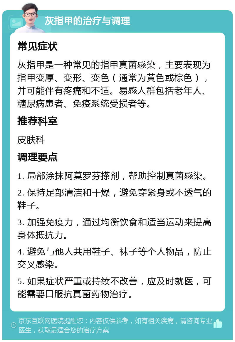 灰指甲的治疗与调理 常见症状 灰指甲是一种常见的指甲真菌感染，主要表现为指甲变厚、变形、变色（通常为黄色或棕色），并可能伴有疼痛和不适。易感人群包括老年人、糖尿病患者、免疫系统受损者等。 推荐科室 皮肤科 调理要点 1. 局部涂抹阿莫罗芬搽剂，帮助控制真菌感染。 2. 保持足部清洁和干燥，避免穿紧身或不透气的鞋子。 3. 加强免疫力，通过均衡饮食和适当运动来提高身体抵抗力。 4. 避免与他人共用鞋子、袜子等个人物品，防止交叉感染。 5. 如果症状严重或持续不改善，应及时就医，可能需要口服抗真菌药物治疗。