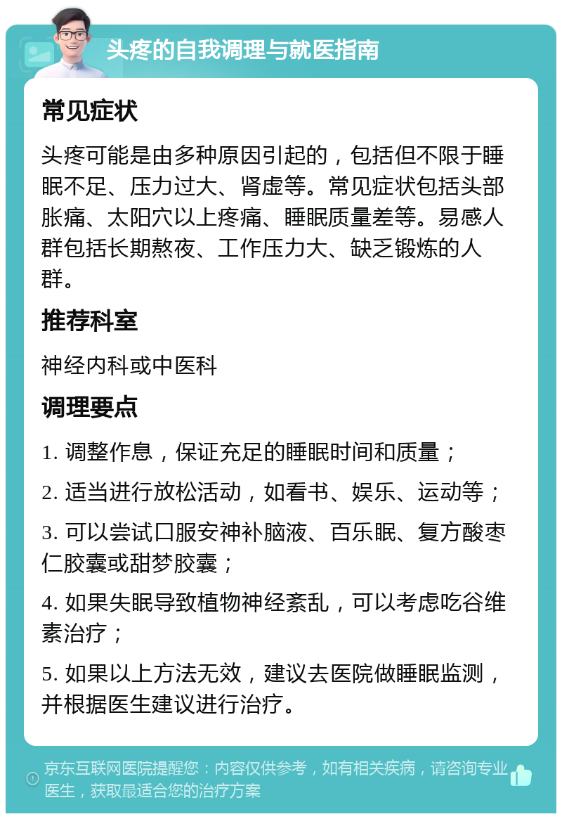 头疼的自我调理与就医指南 常见症状 头疼可能是由多种原因引起的，包括但不限于睡眠不足、压力过大、肾虚等。常见症状包括头部胀痛、太阳穴以上疼痛、睡眠质量差等。易感人群包括长期熬夜、工作压力大、缺乏锻炼的人群。 推荐科室 神经内科或中医科 调理要点 1. 调整作息，保证充足的睡眠时间和质量； 2. 适当进行放松活动，如看书、娱乐、运动等； 3. 可以尝试口服安神补脑液、百乐眠、复方酸枣仁胶囊或甜梦胶囊； 4. 如果失眠导致植物神经紊乱，可以考虑吃谷维素治疗； 5. 如果以上方法无效，建议去医院做睡眠监测，并根据医生建议进行治疗。