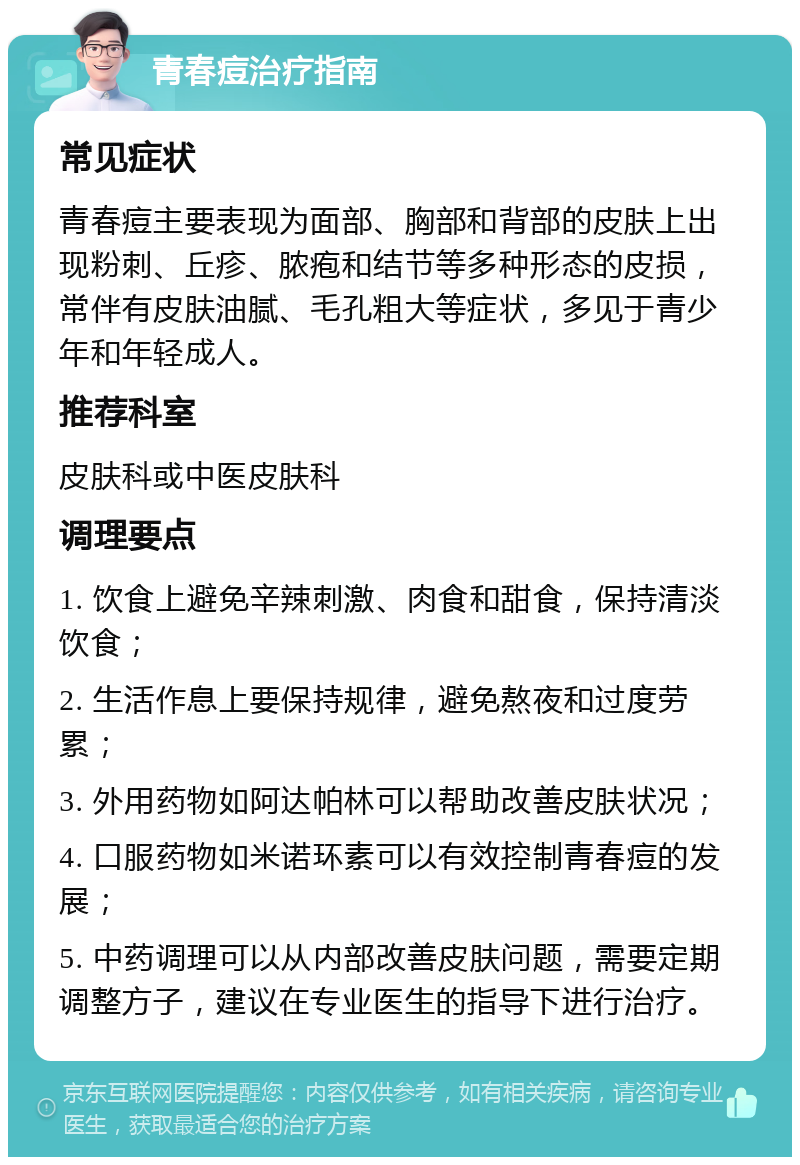 青春痘治疗指南 常见症状 青春痘主要表现为面部、胸部和背部的皮肤上出现粉刺、丘疹、脓疱和结节等多种形态的皮损，常伴有皮肤油腻、毛孔粗大等症状，多见于青少年和年轻成人。 推荐科室 皮肤科或中医皮肤科 调理要点 1. 饮食上避免辛辣刺激、肉食和甜食，保持清淡饮食； 2. 生活作息上要保持规律，避免熬夜和过度劳累； 3. 外用药物如阿达帕林可以帮助改善皮肤状况； 4. 口服药物如米诺环素可以有效控制青春痘的发展； 5. 中药调理可以从内部改善皮肤问题，需要定期调整方子，建议在专业医生的指导下进行治疗。