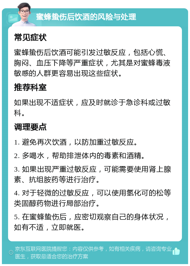 蜜蜂蛰伤后饮酒的风险与处理 常见症状 蜜蜂蛰伤后饮酒可能引发过敏反应，包括心慌、胸闷、血压下降等严重症状，尤其是对蜜蜂毒液敏感的人群更容易出现这些症状。 推荐科室 如果出现不适症状，应及时就诊于急诊科或过敏科。 调理要点 1. 避免再次饮酒，以防加重过敏反应。 2. 多喝水，帮助排泄体内的毒素和酒精。 3. 如果出现严重过敏反应，可能需要使用肾上腺素、抗组胺药等进行治疗。 4. 对于轻微的过敏反应，可以使用氢化可的松等类固醇药物进行局部治疗。 5. 在蜜蜂蛰伤后，应密切观察自己的身体状况，如有不适，立即就医。