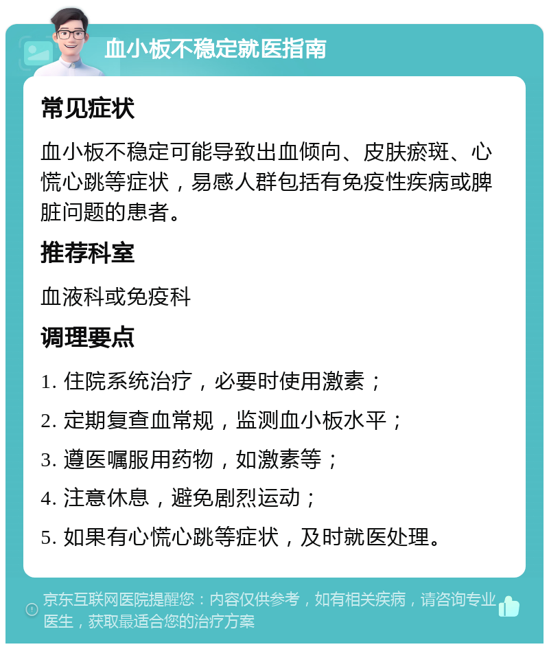 血小板不稳定就医指南 常见症状 血小板不稳定可能导致出血倾向、皮肤瘀斑、心慌心跳等症状，易感人群包括有免疫性疾病或脾脏问题的患者。 推荐科室 血液科或免疫科 调理要点 1. 住院系统治疗，必要时使用激素； 2. 定期复查血常规，监测血小板水平； 3. 遵医嘱服用药物，如激素等； 4. 注意休息，避免剧烈运动； 5. 如果有心慌心跳等症状，及时就医处理。