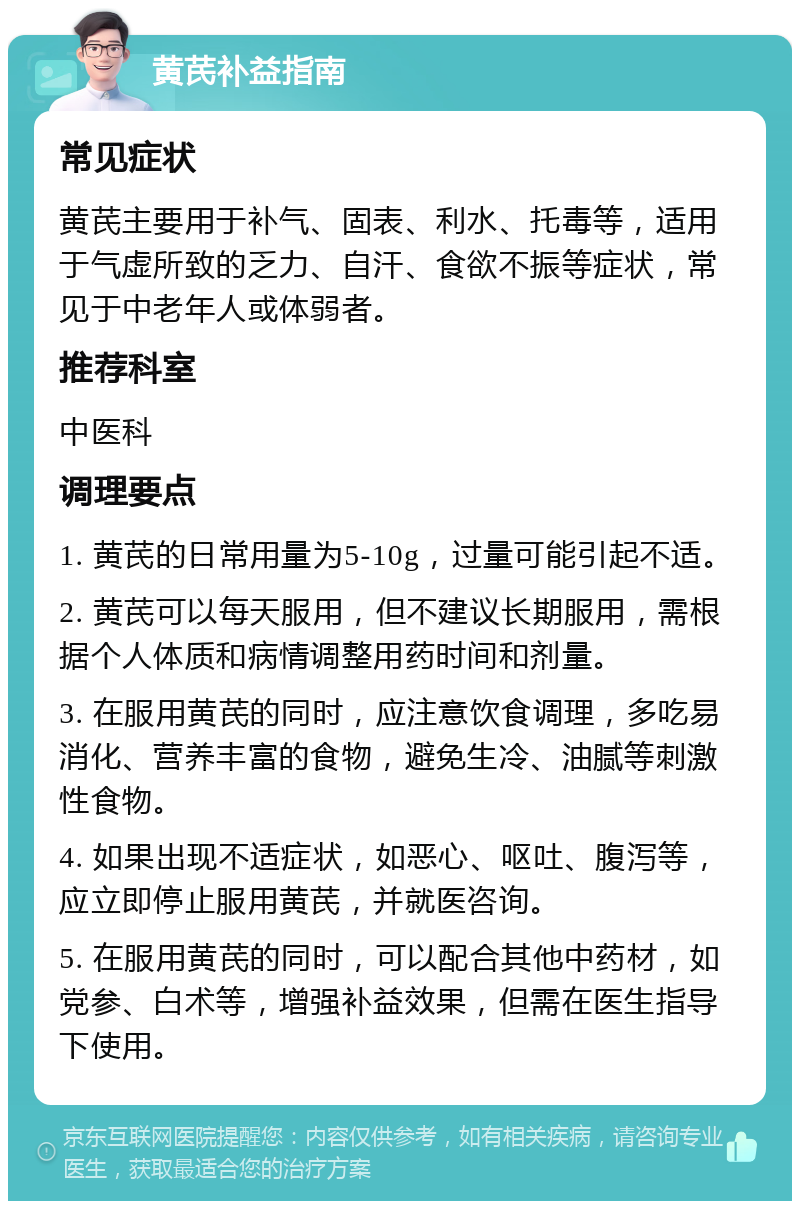 黄芪补益指南 常见症状 黄芪主要用于补气、固表、利水、托毒等，适用于气虚所致的乏力、自汗、食欲不振等症状，常见于中老年人或体弱者。 推荐科室 中医科 调理要点 1. 黄芪的日常用量为5-10g，过量可能引起不适。 2. 黄芪可以每天服用，但不建议长期服用，需根据个人体质和病情调整用药时间和剂量。 3. 在服用黄芪的同时，应注意饮食调理，多吃易消化、营养丰富的食物，避免生冷、油腻等刺激性食物。 4. 如果出现不适症状，如恶心、呕吐、腹泻等，应立即停止服用黄芪，并就医咨询。 5. 在服用黄芪的同时，可以配合其他中药材，如党参、白术等，增强补益效果，但需在医生指导下使用。