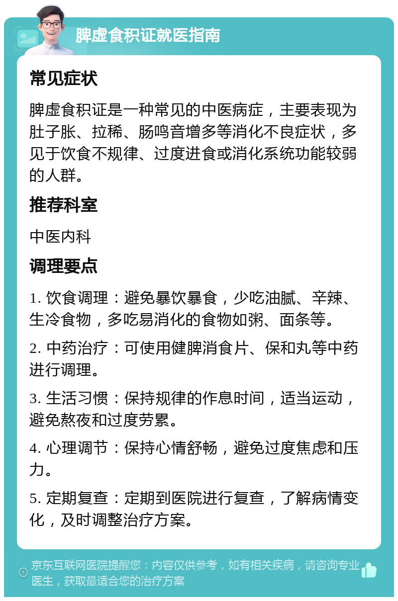 脾虚食积证就医指南 常见症状 脾虚食积证是一种常见的中医病症，主要表现为肚子胀、拉稀、肠鸣音增多等消化不良症状，多见于饮食不规律、过度进食或消化系统功能较弱的人群。 推荐科室 中医内科 调理要点 1. 饮食调理：避免暴饮暴食，少吃油腻、辛辣、生冷食物，多吃易消化的食物如粥、面条等。 2. 中药治疗：可使用健脾消食片、保和丸等中药进行调理。 3. 生活习惯：保持规律的作息时间，适当运动，避免熬夜和过度劳累。 4. 心理调节：保持心情舒畅，避免过度焦虑和压力。 5. 定期复查：定期到医院进行复查，了解病情变化，及时调整治疗方案。