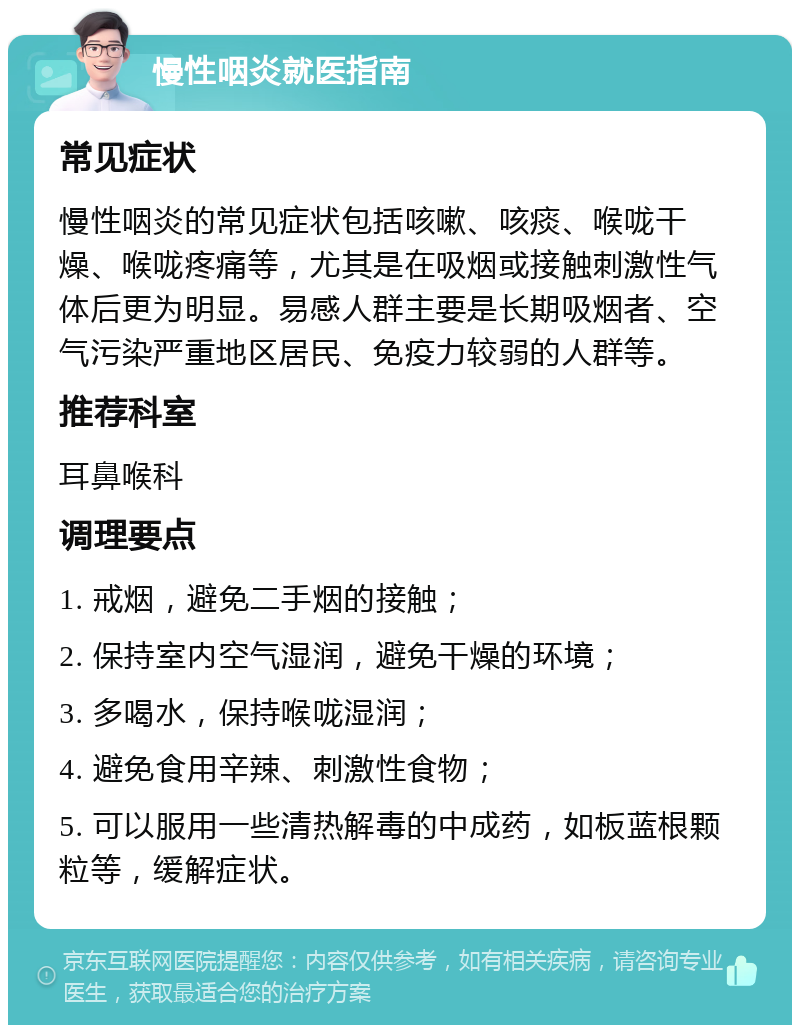 慢性咽炎就医指南 常见症状 慢性咽炎的常见症状包括咳嗽、咳痰、喉咙干燥、喉咙疼痛等，尤其是在吸烟或接触刺激性气体后更为明显。易感人群主要是长期吸烟者、空气污染严重地区居民、免疫力较弱的人群等。 推荐科室 耳鼻喉科 调理要点 1. 戒烟，避免二手烟的接触； 2. 保持室内空气湿润，避免干燥的环境； 3. 多喝水，保持喉咙湿润； 4. 避免食用辛辣、刺激性食物； 5. 可以服用一些清热解毒的中成药，如板蓝根颗粒等，缓解症状。