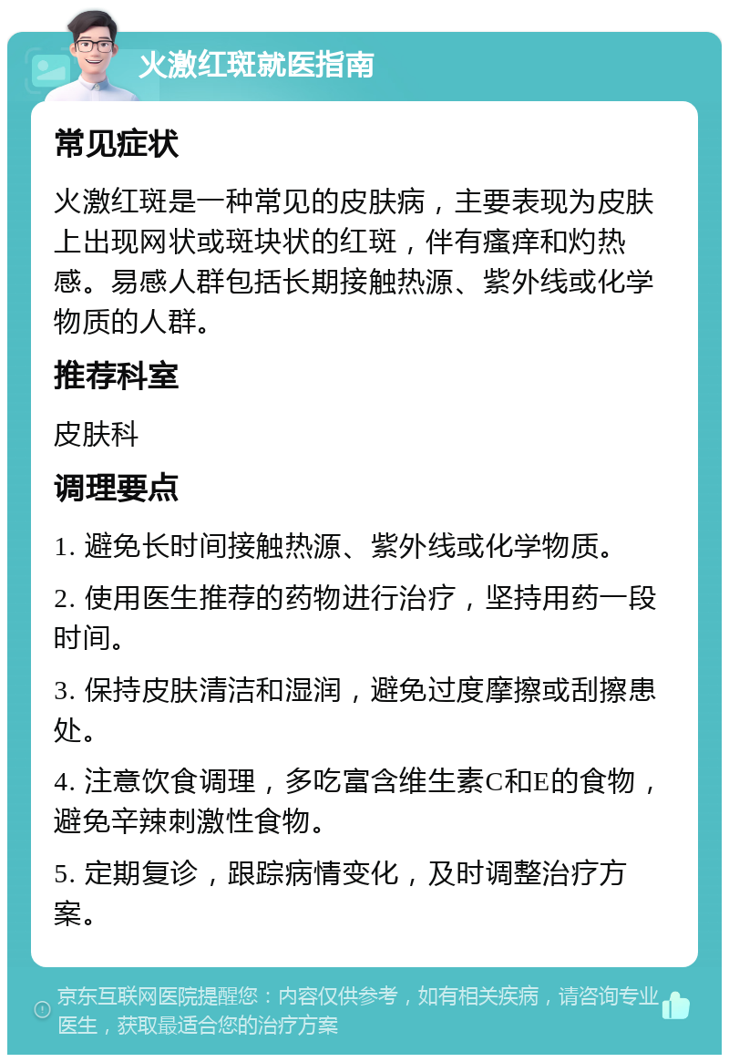 火激红斑就医指南 常见症状 火激红斑是一种常见的皮肤病，主要表现为皮肤上出现网状或斑块状的红斑，伴有瘙痒和灼热感。易感人群包括长期接触热源、紫外线或化学物质的人群。 推荐科室 皮肤科 调理要点 1. 避免长时间接触热源、紫外线或化学物质。 2. 使用医生推荐的药物进行治疗，坚持用药一段时间。 3. 保持皮肤清洁和湿润，避免过度摩擦或刮擦患处。 4. 注意饮食调理，多吃富含维生素C和E的食物，避免辛辣刺激性食物。 5. 定期复诊，跟踪病情变化，及时调整治疗方案。