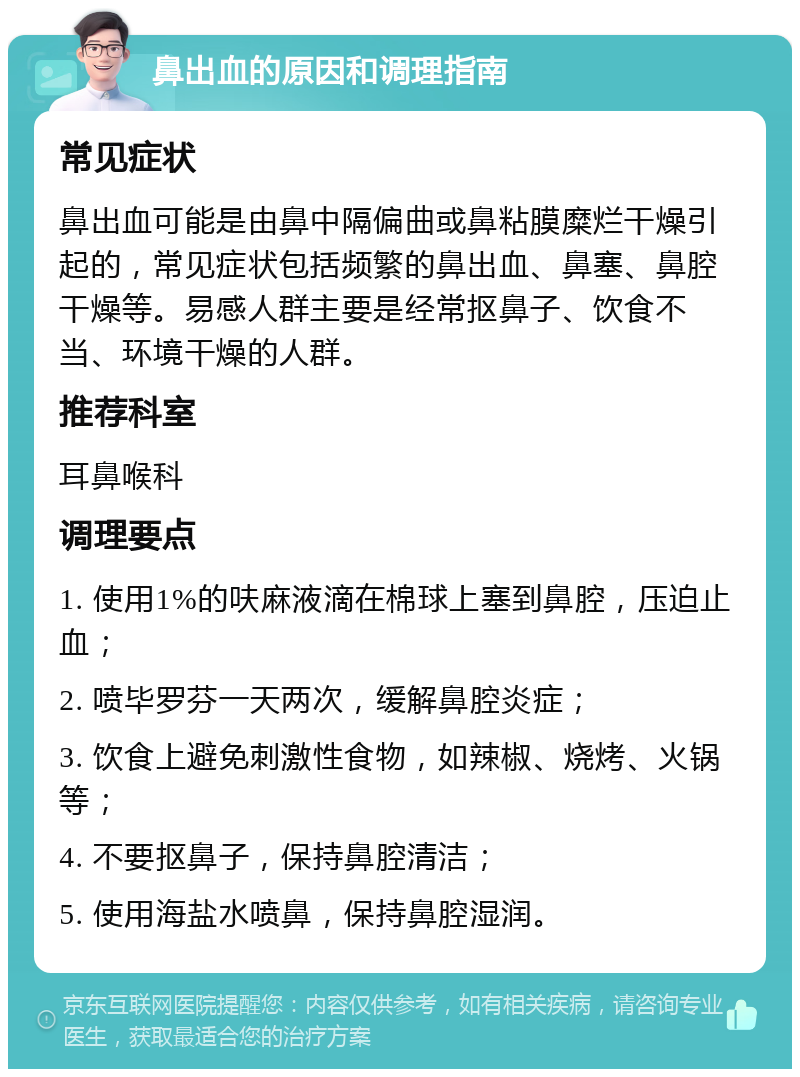 鼻出血的原因和调理指南 常见症状 鼻出血可能是由鼻中隔偏曲或鼻粘膜糜烂干燥引起的，常见症状包括频繁的鼻出血、鼻塞、鼻腔干燥等。易感人群主要是经常抠鼻子、饮食不当、环境干燥的人群。 推荐科室 耳鼻喉科 调理要点 1. 使用1%的呋麻液滴在棉球上塞到鼻腔，压迫止血； 2. 喷毕罗芬一天两次，缓解鼻腔炎症； 3. 饮食上避免刺激性食物，如辣椒、烧烤、火锅等； 4. 不要抠鼻子，保持鼻腔清洁； 5. 使用海盐水喷鼻，保持鼻腔湿润。