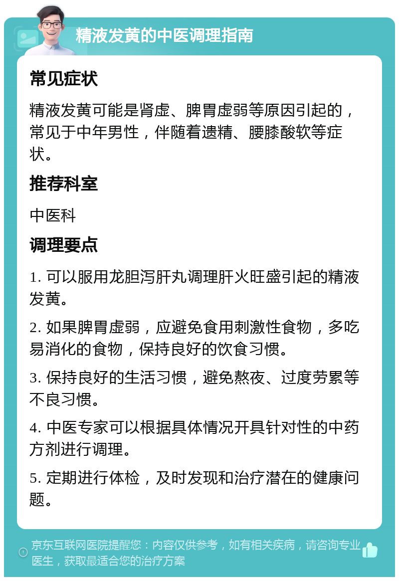 精液发黄的中医调理指南 常见症状 精液发黄可能是肾虚、脾胃虚弱等原因引起的，常见于中年男性，伴随着遗精、腰膝酸软等症状。 推荐科室 中医科 调理要点 1. 可以服用龙胆泻肝丸调理肝火旺盛引起的精液发黄。 2. 如果脾胃虚弱，应避免食用刺激性食物，多吃易消化的食物，保持良好的饮食习惯。 3. 保持良好的生活习惯，避免熬夜、过度劳累等不良习惯。 4. 中医专家可以根据具体情况开具针对性的中药方剂进行调理。 5. 定期进行体检，及时发现和治疗潜在的健康问题。