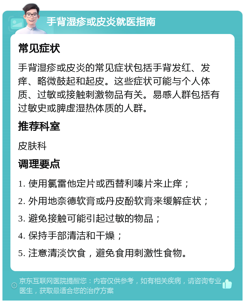 手背湿疹或皮炎就医指南 常见症状 手背湿疹或皮炎的常见症状包括手背发红、发痒、略微鼓起和起皮。这些症状可能与个人体质、过敏或接触刺激物品有关。易感人群包括有过敏史或脾虚湿热体质的人群。 推荐科室 皮肤科 调理要点 1. 使用氯雷他定片或西替利嗪片来止痒； 2. 外用地奈德软膏或丹皮酚软膏来缓解症状； 3. 避免接触可能引起过敏的物品； 4. 保持手部清洁和干燥； 5. 注意清淡饮食，避免食用刺激性食物。