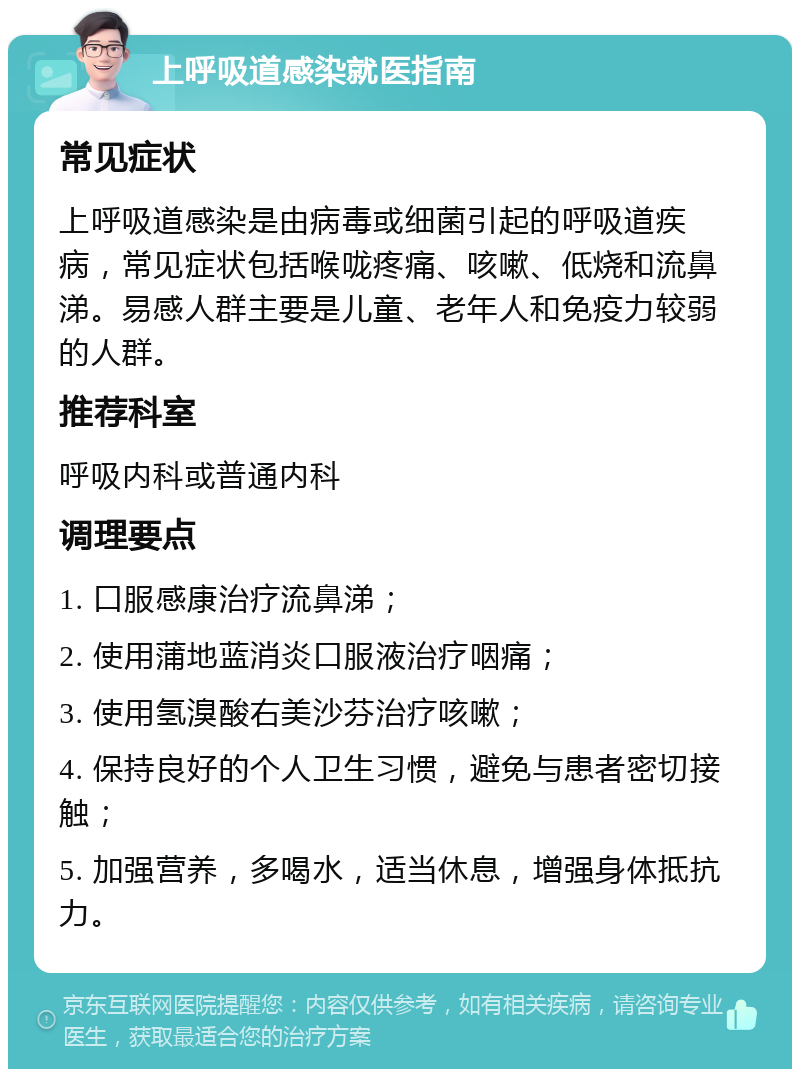 上呼吸道感染就医指南 常见症状 上呼吸道感染是由病毒或细菌引起的呼吸道疾病，常见症状包括喉咙疼痛、咳嗽、低烧和流鼻涕。易感人群主要是儿童、老年人和免疫力较弱的人群。 推荐科室 呼吸内科或普通内科 调理要点 1. 口服感康治疗流鼻涕； 2. 使用蒲地蓝消炎口服液治疗咽痛； 3. 使用氢溴酸右美沙芬治疗咳嗽； 4. 保持良好的个人卫生习惯，避免与患者密切接触； 5. 加强营养，多喝水，适当休息，增强身体抵抗力。