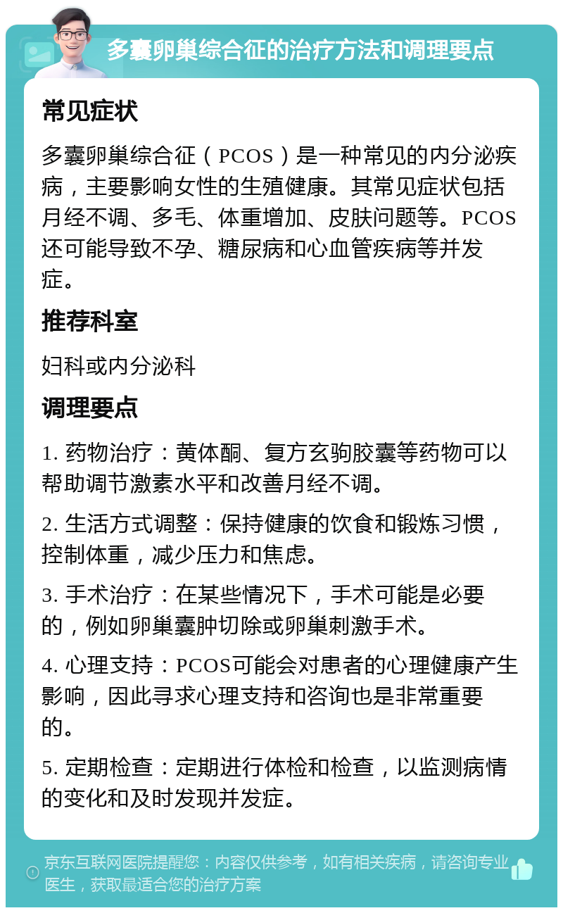 多囊卵巢综合征的治疗方法和调理要点 常见症状 多囊卵巢综合征（PCOS）是一种常见的内分泌疾病，主要影响女性的生殖健康。其常见症状包括月经不调、多毛、体重增加、皮肤问题等。PCOS还可能导致不孕、糖尿病和心血管疾病等并发症。 推荐科室 妇科或内分泌科 调理要点 1. 药物治疗：黄体酮、复方玄驹胶囊等药物可以帮助调节激素水平和改善月经不调。 2. 生活方式调整：保持健康的饮食和锻炼习惯，控制体重，减少压力和焦虑。 3. 手术治疗：在某些情况下，手术可能是必要的，例如卵巢囊肿切除或卵巢刺激手术。 4. 心理支持：PCOS可能会对患者的心理健康产生影响，因此寻求心理支持和咨询也是非常重要的。 5. 定期检查：定期进行体检和检查，以监测病情的变化和及时发现并发症。