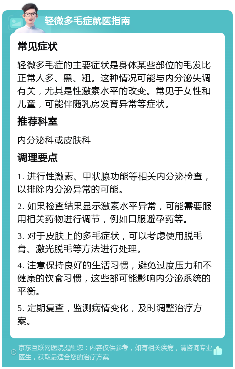 轻微多毛症就医指南 常见症状 轻微多毛症的主要症状是身体某些部位的毛发比正常人多、黑、粗。这种情况可能与内分泌失调有关，尤其是性激素水平的改变。常见于女性和儿童，可能伴随乳房发育异常等症状。 推荐科室 内分泌科或皮肤科 调理要点 1. 进行性激素、甲状腺功能等相关内分泌检查，以排除内分泌异常的可能。 2. 如果检查结果显示激素水平异常，可能需要服用相关药物进行调节，例如口服避孕药等。 3. 对于皮肤上的多毛症状，可以考虑使用脱毛膏、激光脱毛等方法进行处理。 4. 注意保持良好的生活习惯，避免过度压力和不健康的饮食习惯，这些都可能影响内分泌系统的平衡。 5. 定期复查，监测病情变化，及时调整治疗方案。