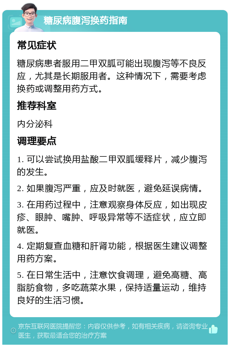 糖尿病腹泻换药指南 常见症状 糖尿病患者服用二甲双胍可能出现腹泻等不良反应，尤其是长期服用者。这种情况下，需要考虑换药或调整用药方式。 推荐科室 内分泌科 调理要点 1. 可以尝试换用盐酸二甲双胍缓释片，减少腹泻的发生。 2. 如果腹泻严重，应及时就医，避免延误病情。 3. 在用药过程中，注意观察身体反应，如出现皮疹、眼肿、嘴肿、呼吸异常等不适症状，应立即就医。 4. 定期复查血糖和肝肾功能，根据医生建议调整用药方案。 5. 在日常生活中，注意饮食调理，避免高糖、高脂肪食物，多吃蔬菜水果，保持适量运动，维持良好的生活习惯。