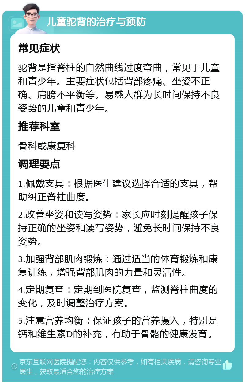 儿童驼背的治疗与预防 常见症状 驼背是指脊柱的自然曲线过度弯曲，常见于儿童和青少年。主要症状包括背部疼痛、坐姿不正确、肩膀不平衡等。易感人群为长时间保持不良姿势的儿童和青少年。 推荐科室 骨科或康复科 调理要点 1.佩戴支具：根据医生建议选择合适的支具，帮助纠正脊柱曲度。 2.改善坐姿和读写姿势：家长应时刻提醒孩子保持正确的坐姿和读写姿势，避免长时间保持不良姿势。 3.加强背部肌肉锻炼：通过适当的体育锻炼和康复训练，增强背部肌肉的力量和灵活性。 4.定期复查：定期到医院复查，监测脊柱曲度的变化，及时调整治疗方案。 5.注意营养均衡：保证孩子的营养摄入，特别是钙和维生素D的补充，有助于骨骼的健康发育。