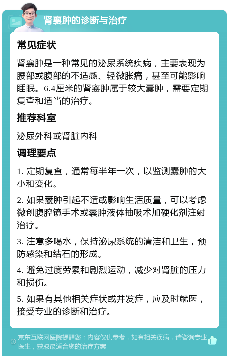 肾襄肿的诊断与治疗 常见症状 肾襄肿是一种常见的泌尿系统疾病，主要表现为腰部或腹部的不适感、轻微胀痛，甚至可能影响睡眠。6.4厘米的肾襄肿属于较大囊肿，需要定期复查和适当的治疗。 推荐科室 泌尿外科或肾脏内科 调理要点 1. 定期复查，通常每半年一次，以监测囊肿的大小和变化。 2. 如果囊肿引起不适或影响生活质量，可以考虑微创腹腔镜手术或囊肿液体抽吸术加硬化剂注射治疗。 3. 注意多喝水，保持泌尿系统的清洁和卫生，预防感染和结石的形成。 4. 避免过度劳累和剧烈运动，减少对肾脏的压力和损伤。 5. 如果有其他相关症状或并发症，应及时就医，接受专业的诊断和治疗。