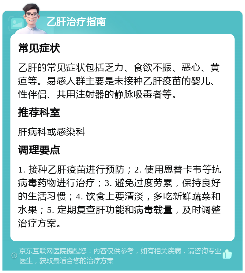 乙肝治疗指南 常见症状 乙肝的常见症状包括乏力、食欲不振、恶心、黄疸等。易感人群主要是未接种乙肝疫苗的婴儿、性伴侣、共用注射器的静脉吸毒者等。 推荐科室 肝病科或感染科 调理要点 1. 接种乙肝疫苗进行预防；2. 使用恩替卡韦等抗病毒药物进行治疗；3. 避免过度劳累，保持良好的生活习惯；4. 饮食上要清淡，多吃新鲜蔬菜和水果；5. 定期复查肝功能和病毒载量，及时调整治疗方案。