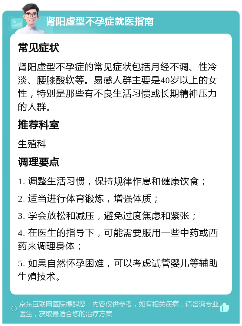 肾阳虚型不孕症就医指南 常见症状 肾阳虚型不孕症的常见症状包括月经不调、性冷淡、腰膝酸软等。易感人群主要是40岁以上的女性，特别是那些有不良生活习惯或长期精神压力的人群。 推荐科室 生殖科 调理要点 1. 调整生活习惯，保持规律作息和健康饮食； 2. 适当进行体育锻炼，增强体质； 3. 学会放松和减压，避免过度焦虑和紧张； 4. 在医生的指导下，可能需要服用一些中药或西药来调理身体； 5. 如果自然怀孕困难，可以考虑试管婴儿等辅助生殖技术。