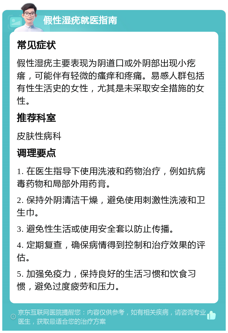 假性湿疣就医指南 常见症状 假性湿疣主要表现为阴道口或外阴部出现小疙瘩，可能伴有轻微的瘙痒和疼痛。易感人群包括有性生活史的女性，尤其是未采取安全措施的女性。 推荐科室 皮肤性病科 调理要点 1. 在医生指导下使用洗液和药物治疗，例如抗病毒药物和局部外用药膏。 2. 保持外阴清洁干燥，避免使用刺激性洗液和卫生巾。 3. 避免性生活或使用安全套以防止传播。 4. 定期复查，确保病情得到控制和治疗效果的评估。 5. 加强免疫力，保持良好的生活习惯和饮食习惯，避免过度疲劳和压力。