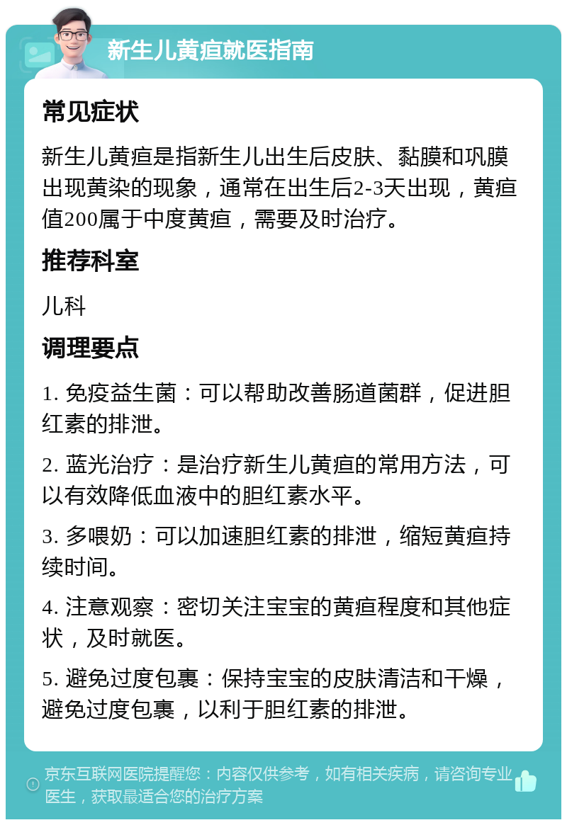 新生儿黄疸就医指南 常见症状 新生儿黄疸是指新生儿出生后皮肤、黏膜和巩膜出现黄染的现象，通常在出生后2-3天出现，黄疸值200属于中度黄疸，需要及时治疗。 推荐科室 儿科 调理要点 1. 免疫益生菌：可以帮助改善肠道菌群，促进胆红素的排泄。 2. 蓝光治疗：是治疗新生儿黄疸的常用方法，可以有效降低血液中的胆红素水平。 3. 多喂奶：可以加速胆红素的排泄，缩短黄疸持续时间。 4. 注意观察：密切关注宝宝的黄疸程度和其他症状，及时就医。 5. 避免过度包裹：保持宝宝的皮肤清洁和干燥，避免过度包裹，以利于胆红素的排泄。