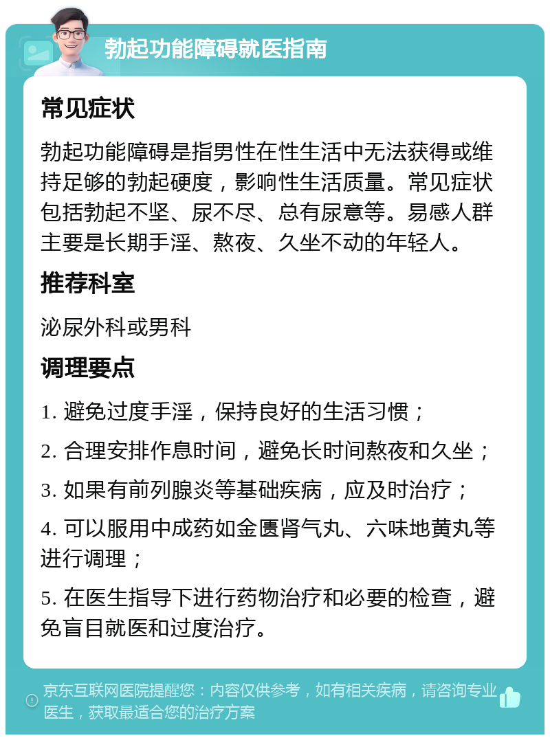 勃起功能障碍就医指南 常见症状 勃起功能障碍是指男性在性生活中无法获得或维持足够的勃起硬度，影响性生活质量。常见症状包括勃起不坚、尿不尽、总有尿意等。易感人群主要是长期手淫、熬夜、久坐不动的年轻人。 推荐科室 泌尿外科或男科 调理要点 1. 避免过度手淫，保持良好的生活习惯； 2. 合理安排作息时间，避免长时间熬夜和久坐； 3. 如果有前列腺炎等基础疾病，应及时治疗； 4. 可以服用中成药如金匮肾气丸、六味地黄丸等进行调理； 5. 在医生指导下进行药物治疗和必要的检查，避免盲目就医和过度治疗。