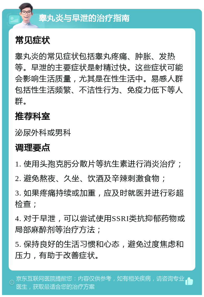 睾丸炎与早泄的治疗指南 常见症状 睾丸炎的常见症状包括睾丸疼痛、肿胀、发热等。早泄的主要症状是射精过快。这些症状可能会影响生活质量，尤其是在性生活中。易感人群包括性生活频繁、不洁性行为、免疫力低下等人群。 推荐科室 泌尿外科或男科 调理要点 1. 使用头孢克肟分散片等抗生素进行消炎治疗； 2. 避免熬夜、久坐、饮酒及辛辣刺激食物； 3. 如果疼痛持续或加重，应及时就医并进行彩超检查； 4. 对于早泄，可以尝试使用SSRI类抗抑郁药物或局部麻醉剂等治疗方法； 5. 保持良好的生活习惯和心态，避免过度焦虑和压力，有助于改善症状。